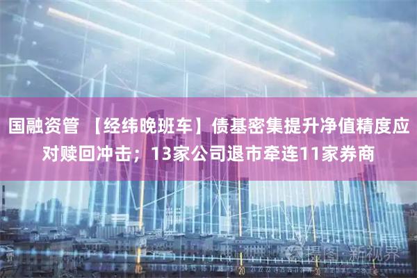 国融资管 【经纬晚班车】债基密集提升净值精度应对赎回冲击；13家公司退市牵连11家券商