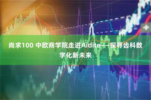尚求100 中欧商学院走进Aidite——探寻齿科数字化新未来