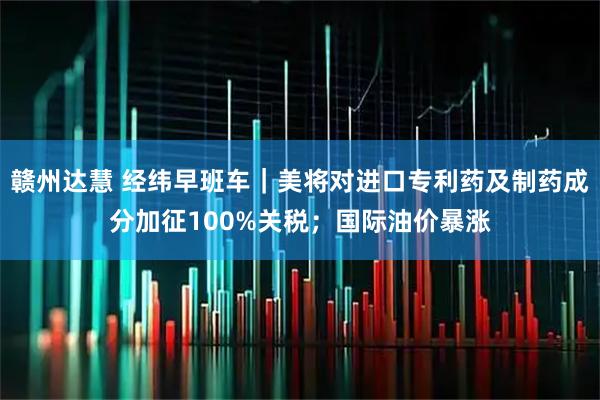 赣州达慧 经纬早班车|美将对进口专利药及制药成分加征100%关税;国际油价暴涨