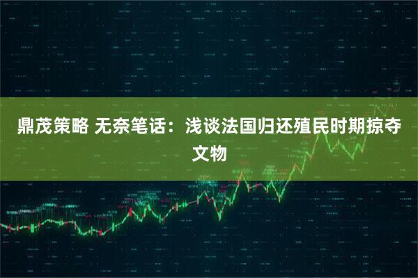 鼎茂策略 无奈笔话：浅谈法国归还殖民时期掠夺文物