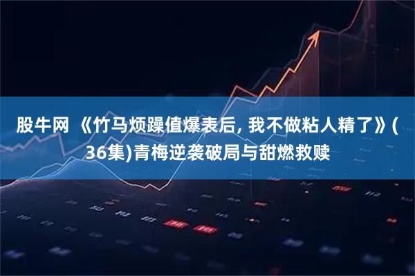 股牛网 《竹马烦躁值爆表后, 我不做粘人精了》(36集)青梅逆袭破局与甜燃救赎