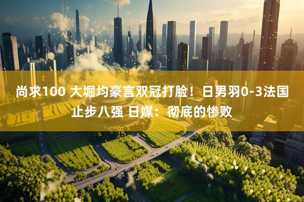 尚求100 大堀均豪言双冠打脸！日男羽0-3法国止步八强 日媒：彻底的惨败
