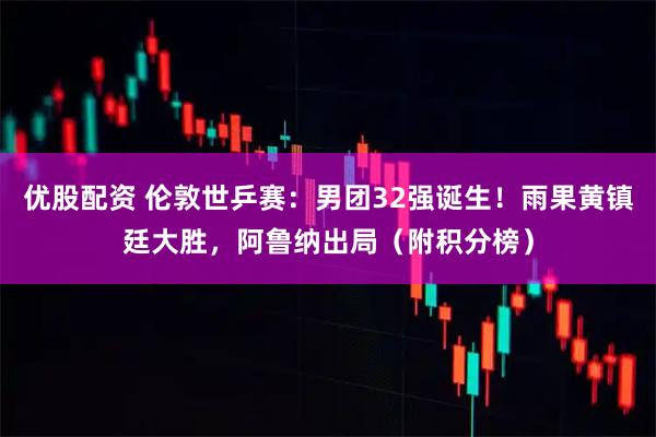 优股配资 伦敦世乒赛：男团32强诞生！雨果黄镇廷大胜，阿鲁纳出局（附积分榜）