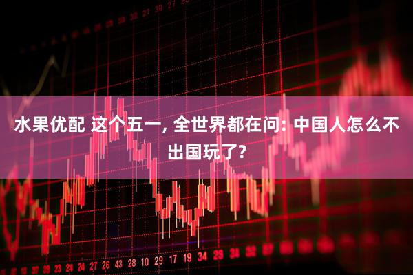 水果优配 这个五一, 全世界都在问: 中国人怎么不出国玩了?
