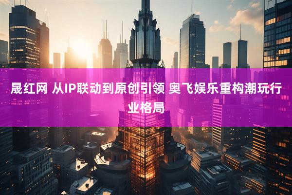 晟红网 从IP联动到原创引领 奥飞娱乐重构潮玩行业格局