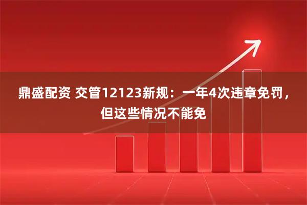 鼎盛配资 交管12123新规:一年4次违章免罚,但这些情况不能免