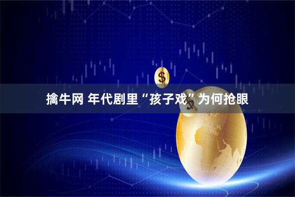 擒牛网 年代剧里“孩子戏”为何抢眼