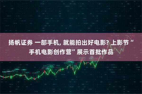 扬帆证券 一部手机, 就能拍出好电影? 上影节“手机电影创作营”展示首批作品