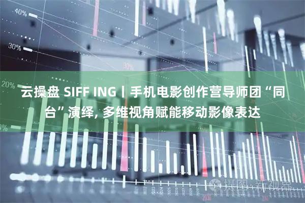 云操盘 SIFF ING丨手机电影创作营导师团“同台”演绎, 多维视角赋能移动影像表达