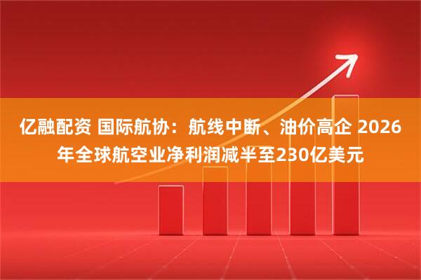亿融配资 国际航协：航线中断、油价高企 2026年全球航空业净利润减半至230亿美元