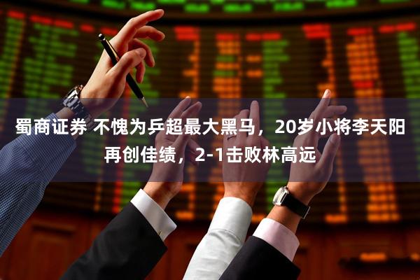 蜀商证券 不愧为乒超最大黑马，20岁小将李天阳再创佳绩，2-1击败林高远