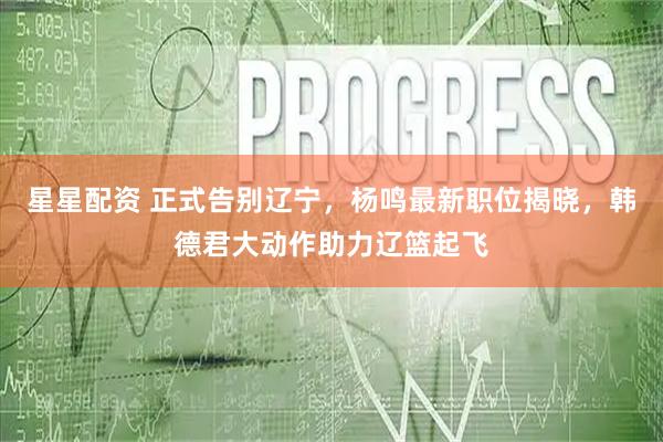 星星配资 正式告别辽宁，杨鸣最新职位揭晓，韩德君大动作助力辽篮起飞