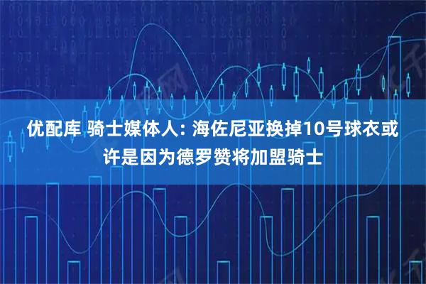 优配库 骑士媒体人: 海佐尼亚换掉10号球衣或许是因为德罗赞将加盟骑士