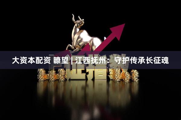 大资本配资 瞭望 | 江西抚州：守护传承长征魂