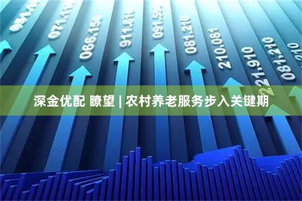 深金优配 瞭望 | 农村养老服务步入关键期