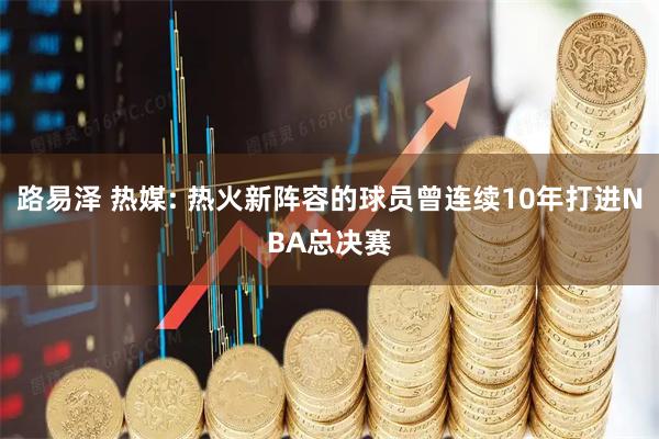 路易泽 热媒: 热火新阵容的球员曾连续10年打进NBA总决赛