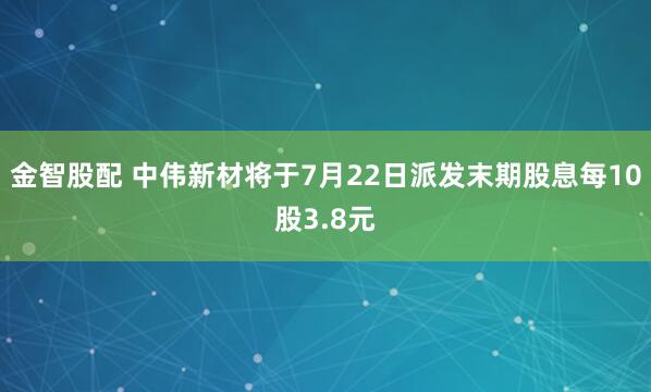 金智股配 中伟新材将于7月22日派发末期股息每10股3.8元